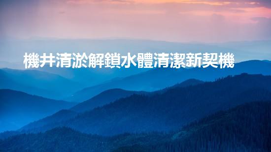 機井清淤解鎖水體清潔新契機！